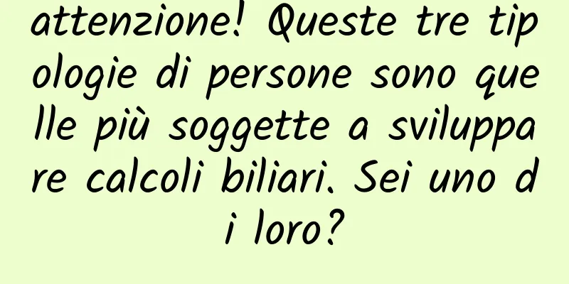 attenzione! Queste tre tipologie di persone sono quelle più soggette a sviluppare calcoli biliari. Sei uno di loro?