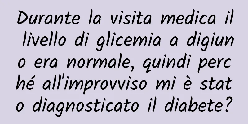 Durante la visita medica il livello di glicemia a digiuno era normale, quindi perché all'improvviso mi è stato diagnosticato il diabete?