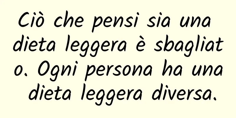 Ciò che pensi sia una dieta leggera è sbagliato. Ogni persona ha una dieta leggera diversa.