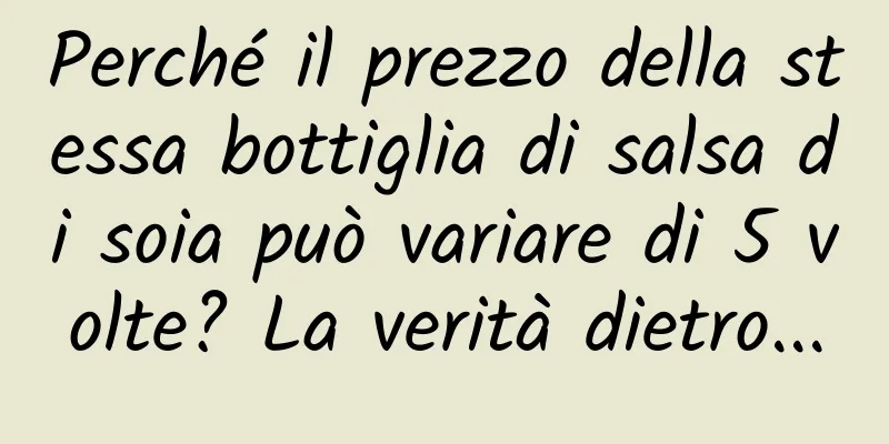Perché il prezzo della stessa bottiglia di salsa di soia può variare di 5 volte? La verità dietro...