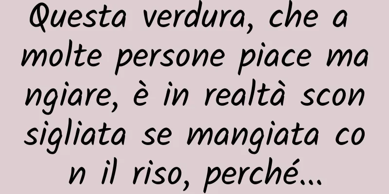 Questa verdura, che a molte persone piace mangiare, è in realtà sconsigliata se mangiata con il riso, perché...
