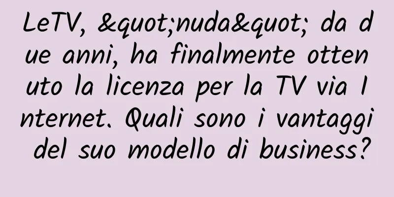 LeTV, "nuda" da due anni, ha finalmente ottenuto la licenza per la TV via Internet. Quali sono i vantaggi del suo modello di business?