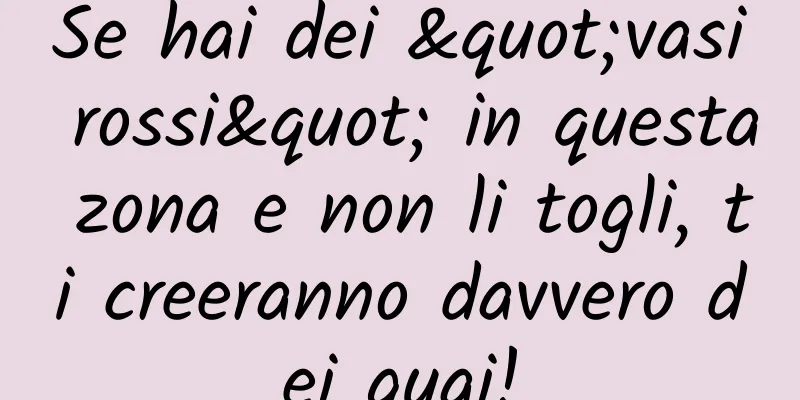 Se hai dei "vasi rossi" in questa zona e non li togli, ti creeranno davvero dei guai!