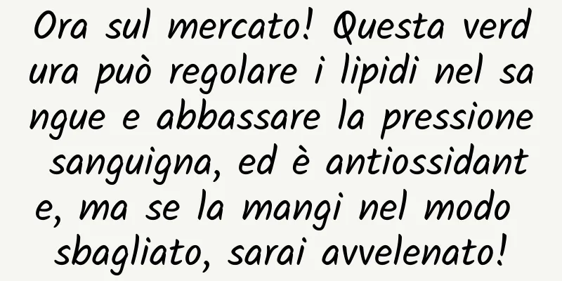 Ora sul mercato! Questa verdura può regolare i lipidi nel sangue e abbassare la pressione sanguigna, ed è antiossidante, ma se la mangi nel modo sbagliato, sarai avvelenato!