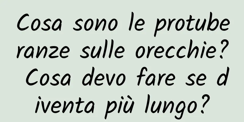 Cosa sono le protuberanze sulle orecchie? Cosa devo fare se diventa più lungo?
