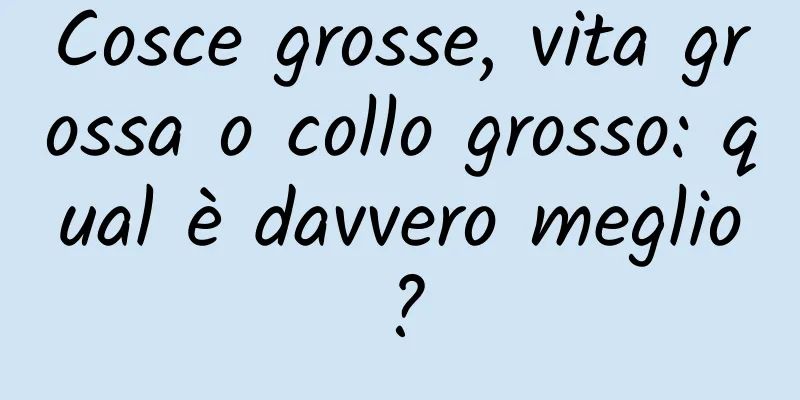 Cosce grosse, vita grossa o collo grosso: qual è davvero meglio?