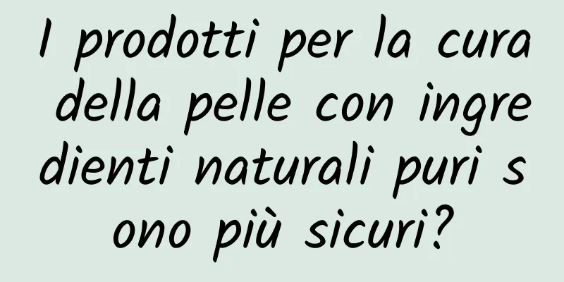 I prodotti per la cura della pelle con ingredienti naturali puri sono più sicuri?