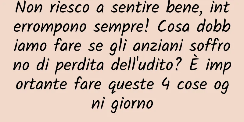 Non riesco a sentire bene, interrompono sempre! Cosa dobbiamo fare se gli anziani soffrono di perdita dell'udito? È importante fare queste 4 cose ogni giorno