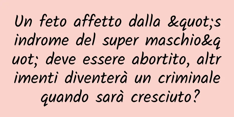 Un feto affetto dalla "sindrome del super maschio" deve essere abortito, altrimenti diventerà un criminale quando sarà cresciuto?
