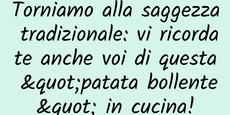 Torniamo alla saggezza tradizionale: vi ricordate anche voi di questa "patata bollente" in cucina!