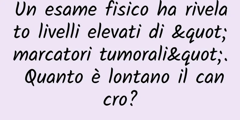 Un esame fisico ha rivelato livelli elevati di "marcatori tumorali". Quanto è lontano il cancro?