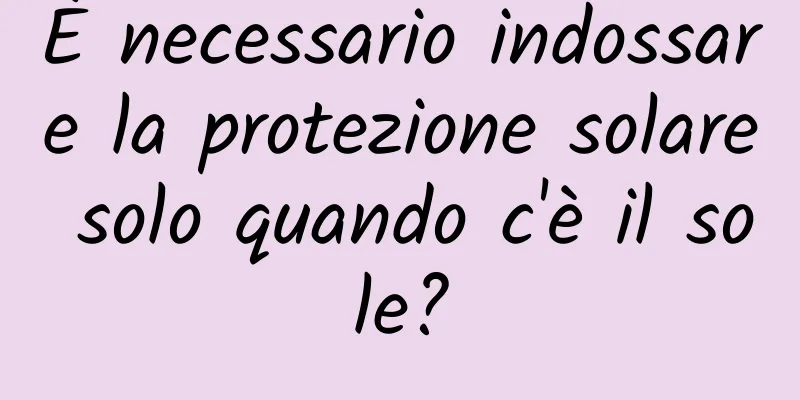 È necessario indossare la protezione solare solo quando c'è il sole?