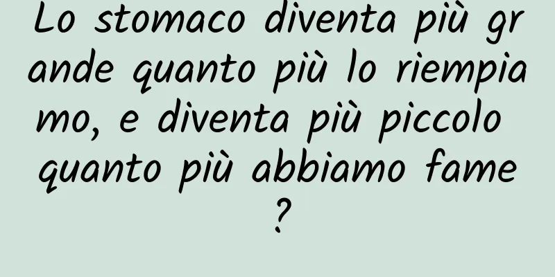 Lo stomaco diventa più grande quanto più lo riempiamo, e diventa più piccolo quanto più abbiamo fame?