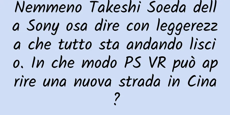 Nemmeno Takeshi Soeda della Sony osa dire con leggerezza che tutto sta andando liscio. In che modo PS VR può aprire una nuova strada in Cina?