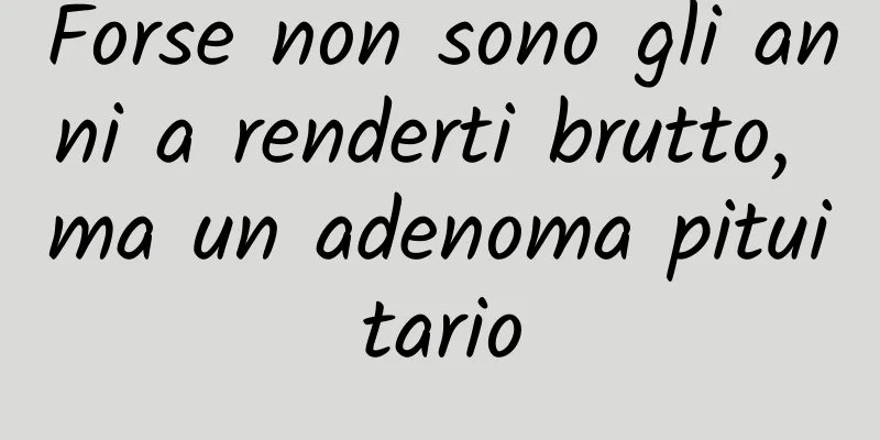 Forse non sono gli anni a renderti brutto, ma un adenoma pituitario