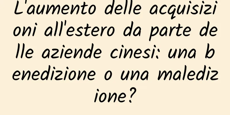 L'aumento delle acquisizioni all'estero da parte delle aziende cinesi: una benedizione o una maledizione?