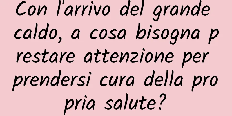 Con l'arrivo del grande caldo, a cosa bisogna prestare attenzione per prendersi cura della propria salute?