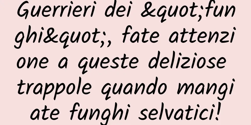 Guerrieri dei "funghi", fate attenzione a queste deliziose trappole quando mangiate funghi selvatici!