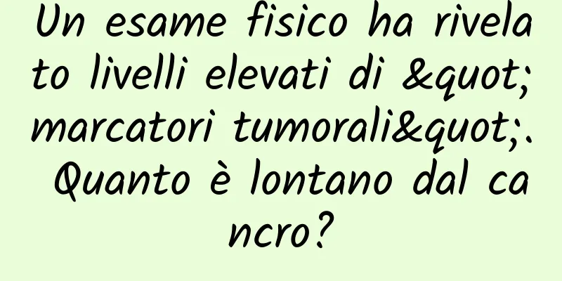 Un esame fisico ha rivelato livelli elevati di "marcatori tumorali". Quanto è lontano dal cancro?