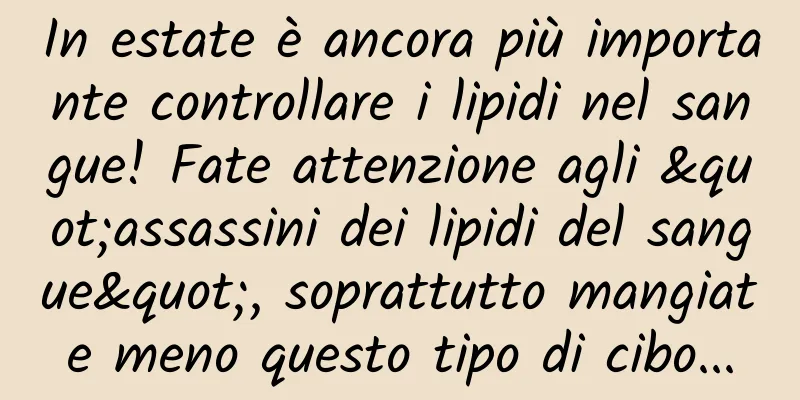 In estate è ancora più importante controllare i lipidi nel sangue! Fate attenzione agli "assassini dei lipidi del sangue", soprattutto mangiate meno questo tipo di cibo...