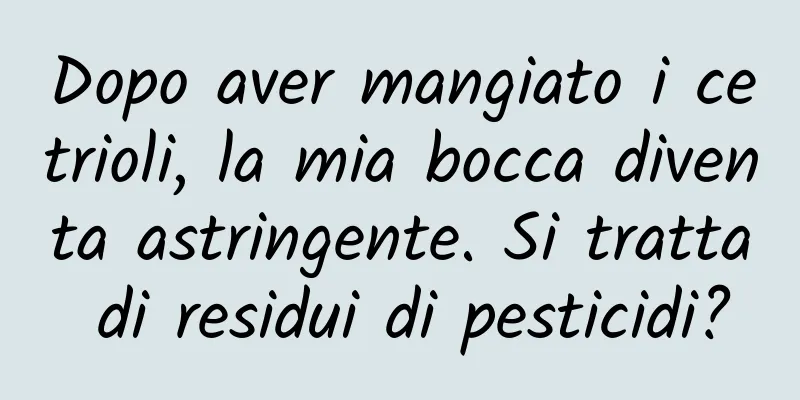 Dopo aver mangiato i cetrioli, la mia bocca diventa astringente. Si tratta di residui di pesticidi?