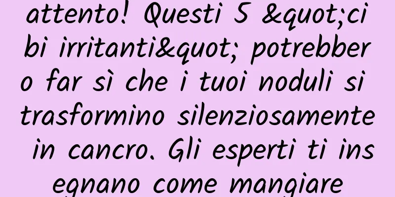 attento! Questi 5 "cibi irritanti" potrebbero far sì che i tuoi noduli si trasformino silenziosamente in cancro. Gli esperti ti insegnano come mangiare