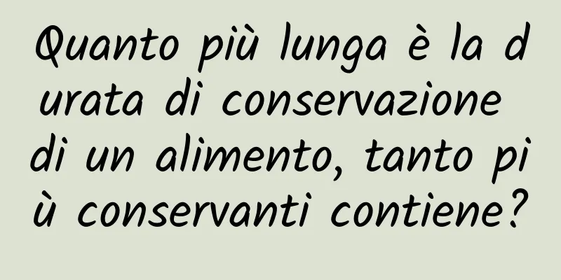 Quanto più lunga è la durata di conservazione di un alimento, tanto più conservanti contiene?