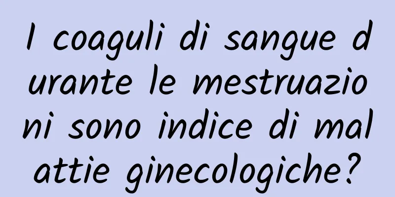 I coaguli di sangue durante le mestruazioni sono indice di malattie ginecologiche?