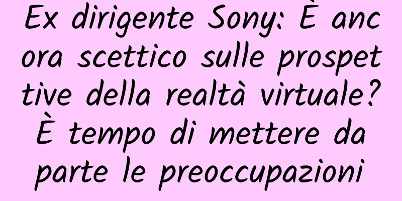 Ex dirigente Sony: È ancora scettico sulle prospettive della realtà virtuale? È tempo di mettere da parte le preoccupazioni