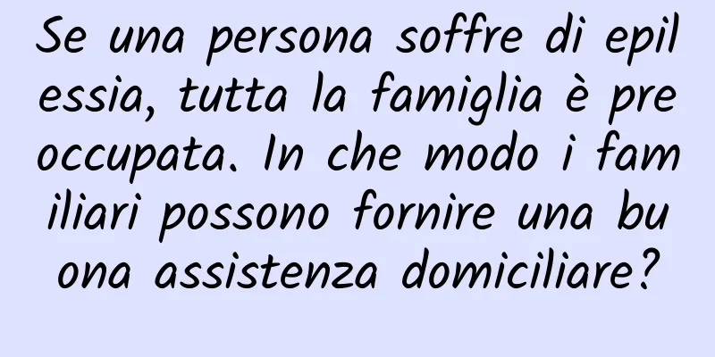 Se una persona soffre di epilessia, tutta la famiglia è preoccupata. In che modo i familiari possono fornire una buona assistenza domiciliare?