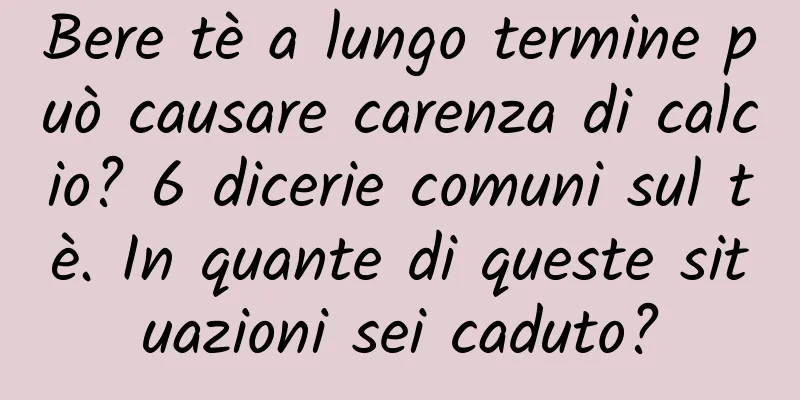 Bere tè a lungo termine può causare carenza di calcio? 6 dicerie comuni sul tè. In quante di queste situazioni sei caduto?