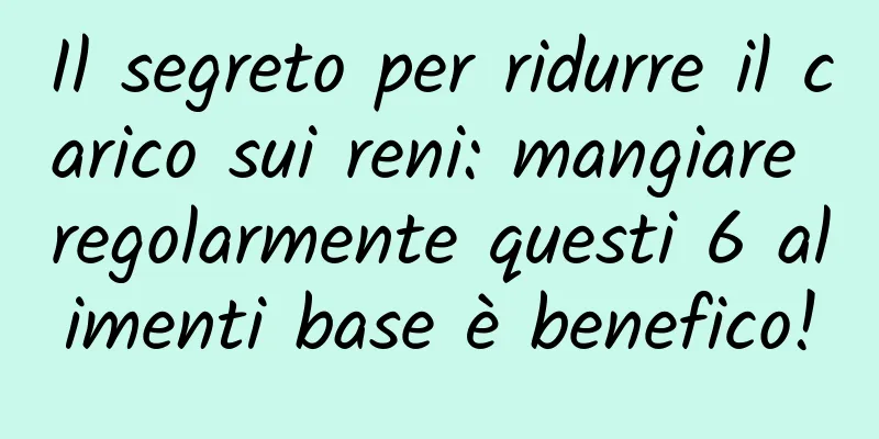 Il segreto per ridurre il carico sui reni: mangiare regolarmente questi 6 alimenti base è benefico!