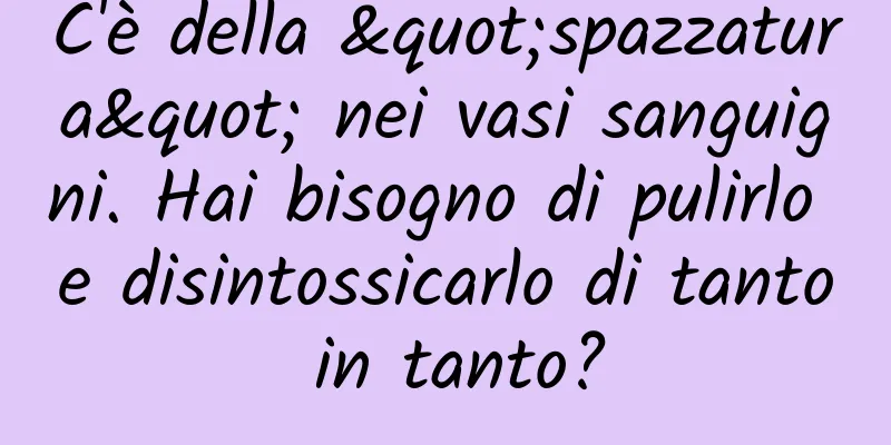 C'è della "spazzatura" nei vasi sanguigni. Hai bisogno di pulirlo e disintossicarlo di tanto in tanto?