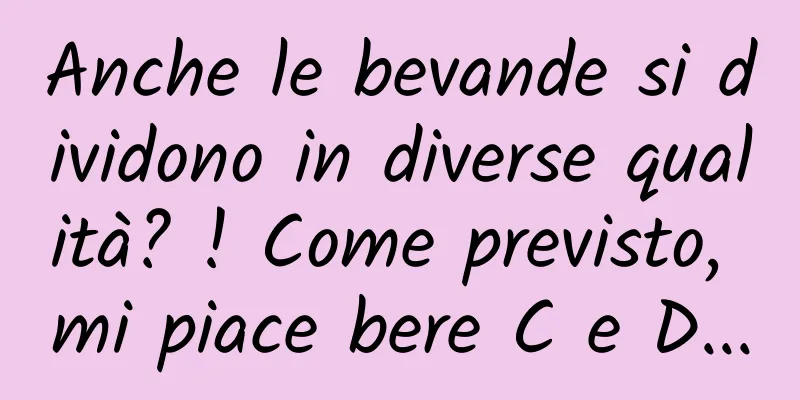 Anche le bevande si dividono in diverse qualità? ! Come previsto, mi piace bere C e D...