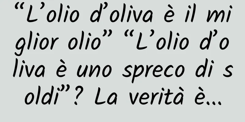 “L’olio d’oliva è il miglior olio” “L’olio d’oliva è uno spreco di soldi”? La verità è...