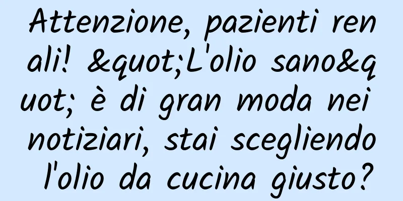 Attenzione, pazienti renali! "L'olio sano" è di gran moda nei notiziari, stai scegliendo l'olio da cucina giusto?
