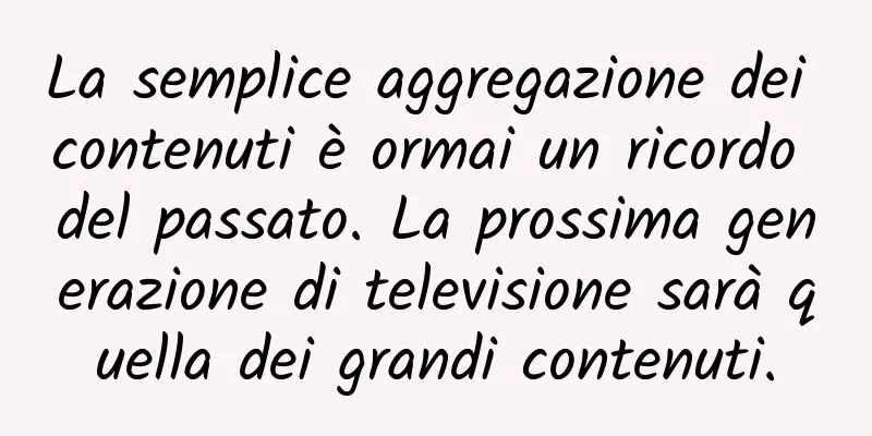 La semplice aggregazione dei contenuti è ormai un ricordo del passato. La prossima generazione di televisione sarà quella dei grandi contenuti.