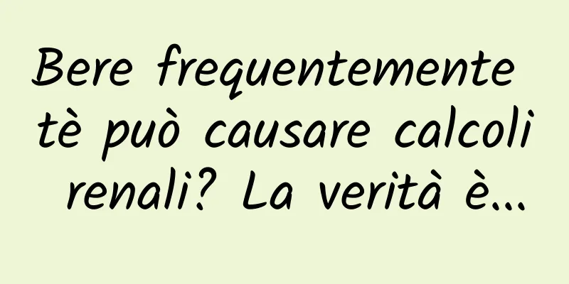 Bere frequentemente tè può causare calcoli renali? La verità è...