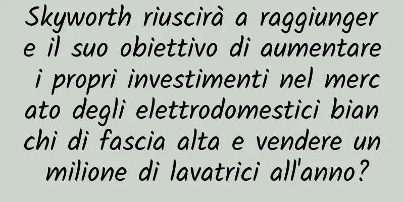 Skyworth riuscirà a raggiungere il suo obiettivo di aumentare i propri investimenti nel mercato degli elettrodomestici bianchi di fascia alta e vendere un milione di lavatrici all'anno?