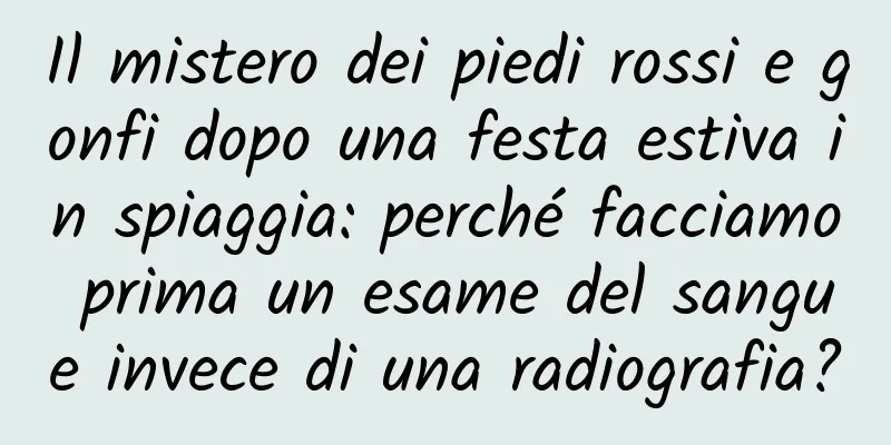 Il mistero dei piedi rossi e gonfi dopo una festa estiva in spiaggia: perché facciamo prima un esame del sangue invece di una radiografia?