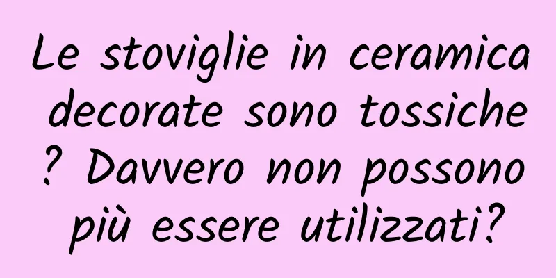 Le stoviglie in ceramica decorate sono tossiche? Davvero non possono più essere utilizzati?