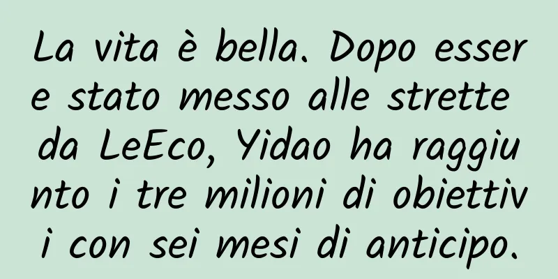 La vita è bella. Dopo essere stato messo alle strette da LeEco, Yidao ha raggiunto i tre milioni di obiettivi con sei mesi di anticipo.