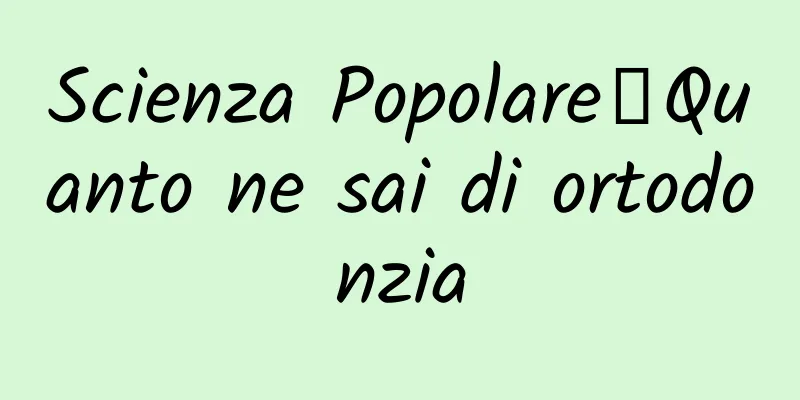 Scienza Popolare丨Quanto ne sai di ortodonzia