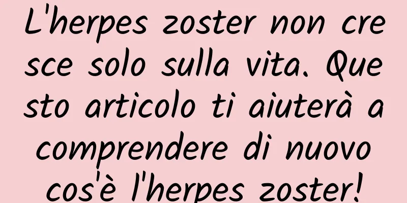 L'herpes zoster non cresce solo sulla vita. Questo articolo ti aiuterà a comprendere di nuovo cos'è l'herpes zoster!