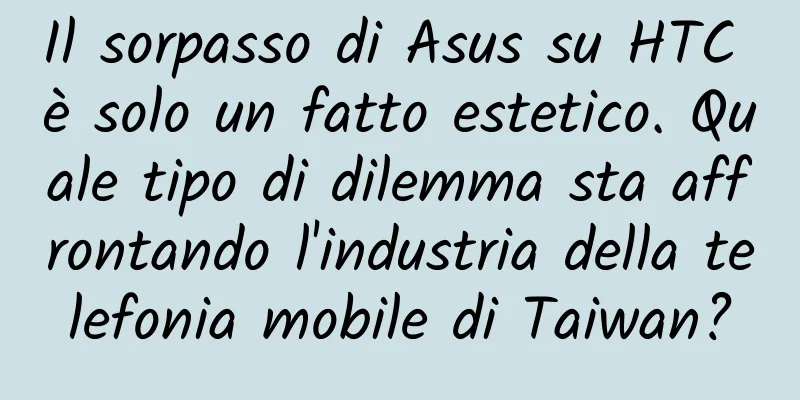 Il sorpasso di Asus su HTC è solo un fatto estetico. Quale tipo di dilemma sta affrontando l'industria della telefonia mobile di Taiwan?