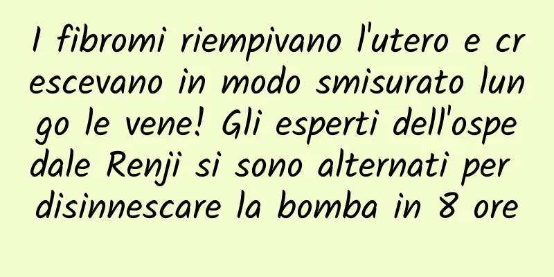 I fibromi riempivano l'utero e crescevano in modo smisurato lungo le vene! Gli esperti dell'ospedale Renji si sono alternati per disinnescare la bomba in 8 ore