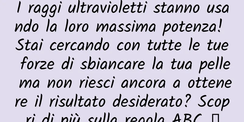 I raggi ultravioletti stanno usando la loro massima potenza! Stai cercando con tutte le tue forze di sbiancare la tua pelle ma non riesci ancora a ottenere il risultato desiderato? Scopri di più sulla regola ABC →