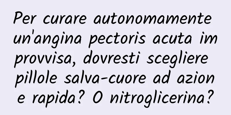 Per curare autonomamente un'angina pectoris acuta improvvisa, dovresti scegliere pillole salva-cuore ad azione rapida? O nitroglicerina?