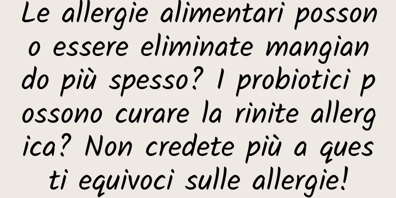 Le allergie alimentari possono essere eliminate mangiando più spesso? I probiotici possono curare la rinite allergica? Non credete più a questi equivoci sulle allergie!