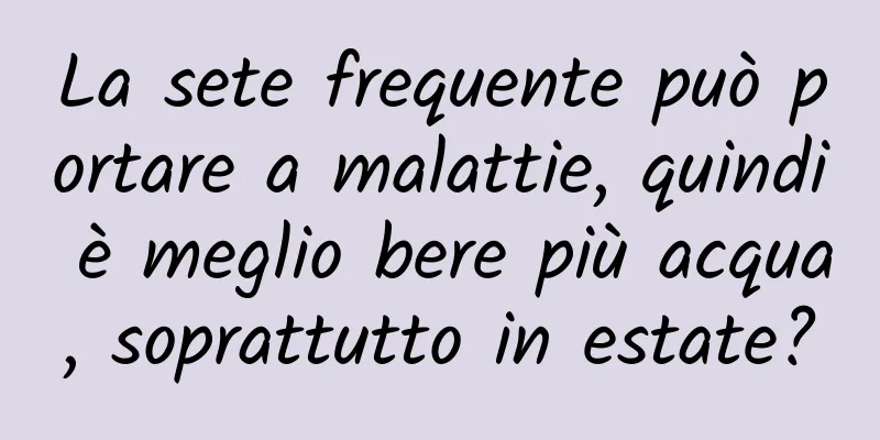 La sete frequente può portare a malattie, quindi è meglio bere più acqua, soprattutto in estate?